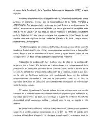 21

el marco de la Constitución de la República Bolivariana de Venezuela (CRBV) y leyes
vigentes,
Así como en consideración a la experiencia de su autor como facilitador de temas
jurídicos en diferentes eventos bajo la responsabilidad de la FEGS, IVEPLAN y
CEPROCABC. Con este propósito, se incluye sobre el “Estado y sus instrumentos de
acción”, a los efectos de visualizar los puntos que habría que analizar para poder tener
idea del rol del Estado.”. En este caso, se trata de relacionar la participación ciudadana
o de la Sociedad con esa macro estructura que conocemos como Estado, lo cual
supone saber qué significan ambas categorías. (Estado y Sociedad), según nuestro
ordenamiento jurídico vigente.
Para la investigación se seleccionó la Parroquia Caruao, porque allí se concreta
una forma de participación más crítica y menos operativa con respecto a la desigualdad
social, debido a que los individuos de Caruao, fueron y siguen siendo, objeto de una
segregación en un doble sentido: pobreza socioeconómica y racismo.
Propuestas de participación hay muchas, una de ellas es la participación
propiciada por el Estado. Por lo tanto, es prudente hacer una revisión general de la
participación en Venezuela, partiendo de ver cómo el Estado, desde la década de los
sesenta, ha concebido y propiciado la participación de la sociedad, debido a que, éste,
no ha sido un fenómeno autónomo, sino condicionado tanto por las políticas
gubernamentales destinadas a promover la participación, como por la falta de
capacidad del Estado en Venezuela para satisfacer las necesidades de reproducción
social del sector popular.
El “modelo de participación” que se elabore debe ser un instrumento que permita
intervenir en la realidad de las comunidades o sectores populares para repotenciar su
capacidad sociopolítica. Es decir, que contribuya a superar la condición de profunda
desigualdad social, económica, política y cultural sobre la que se asienta la vida
popular.
El aporte de trascendencia histórica es la participación comunitaria en el control
social de la gestión pública contemplada en la CRBV

de 1999, el Estado toma

mediante el texto legal el derecho de relacionar la participación ciudadana e igual de

 