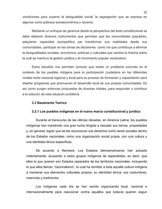 22

condiciones para superar la desigualdad social, la segregación que se expresa en
algunos como pobreza socioeconómica y racismo.
Mediante un enfoque de gerencia desde la perspectiva del texto constitucional se
debe elaborar diversos instrumentos que permitan que las comunidades populares,
adquieran capacidad sociopolítica par transformar sus realidades desde sus
comunidades, participar en las tomas de decisiones como vía que contribuya a eliminar
la desigualdades sociales, económica, políticas y culturales que cambie la historia sobre
la cual se mantuvo la gestión pública y el movimiento popular venezolano.
Estos estudios nos permiten conocer que existe un problema concreto en el
contexto de los pueblos indígena para la participación ciudadana en los diferentes
niveles tanto nacional regional y local para su proceso de formación y capacitación para
diseñar programas que promuevan el desarrollo local de sus propias comunidades. Es
así como surgen entonces propuestas de diversas índoles, para responder o contribuir
a la solución de esta situación problema.
2.2 Basamento Teórico
2.2.1 Los pueblos indígenas en el nuevo marco constitucional y jurídico
Durante el transcurso de las últimas décadas, en América Latina, los pueblos
indígenas han mantenido una gran lucha dirigida a rescatar sus tierras, propiedades
y, en general, lograr que se les reconozcan sus derechos como seres sociales dentro
de los Estados nacionales; como una organización social propia, con una cultura y
una identidad étnica específicas.
De acuerdo a Nemesio: Los Estados latinoamericanos han actuado
violentamente, acusando a estos grupos indígenas de separatistas, es decir, que
ellos lo que quieren son Estados separados de los territorios nacionales, incluyendo
lo que ellos llaman “nacionalismo”, lo cual ha remitido a toda aquella cultura indígena
a mantener sus elementos culturales propios, su identidad étnica, sus costumbres,
creencias y tradiciones.
Los indígenas cada día se han venido organizando local, nacional e
internacionalmente para reaccionar contra aquellos que todavía quieren seguir

 