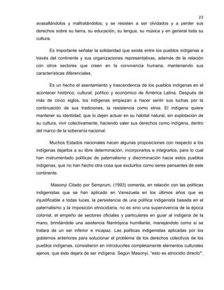 23

avasallándolos y maltratándolos; y se resisten a ser olvidados y a perder sus
derechos sobre su tierra, su educación, su lengua, su música y en general toda su
cultura.
Es importante señalar la solidaridad que existe entre los pueblos indígenas a
través del continente y sus organizaciones representativas, además de la relación
con otros sectores que creen en la convivencia humana, manteniendo sus
características diferenciales.
Es un hecho el asentamiento y trascendencia de los pueblos indígenas en el
acontecer histórico, cultural, político y económico de América Latina. Después de
más de cinco siglos, los indígenas empiezan a hacer sentir sus luchas por la
continuación de sus tradiciones, la resistencia como etnia. El indígena quiere
mantener su identidad, que lo dejen actuar en su hábitat natural, sin explotación de
su cultura, vivir colectivamente, haciendo valer sus derechos como indígena, dentro
del marco de la soberanía nacional.
Muchos Estados nacionales hacen algunas proposiciones con respecto a los
indígenas dejarlos a su libre determinación, incorporarlos e integrarlos, para lo cual
han instrumentado políticas de paternalismo y discriminación hacia estos pueblos
indígenas, que no han hecho otra cosa que excluirlos como seres pensantes de este
continente.
Masonyi Citado por Semprum, (1993) comenta, en relación con las políticas
indigenistas que se han aplicado en Venezuela en los últimos años que es
injustificable a todas luces, la persistencia de una política indigenista basada en el
paternalismo y la imposición etnocidiaria, no es sino una supervivencia de la época
colonial, el empeño de sectores oficiales y particulares en guiar al indígena de la
mano, brindándole una asistencia filantrópica humillante, manejándolo como si se
tratara de un ser inferior e incapaz. Las políticas indigenistas aplicadas por los
gobiernos anteriores para solucionar el problema de los derechos colectivos de los
pueblos indígenas, consistieron en introducirles completamente elementos culturales
ajenos: que éste dejara de ser indígena. Según Masonyi, “esto es etnocidio directo”.

 