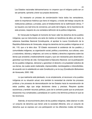 24

Los Estados nacionales latinoamericanos no creyeron que el indígena podía ser un
ser pensante, opinante y tener sus propias decisiones.
Es necesario un proceso de concienciación hacia todos los venezolanos,
sobre la importancia histórica que tiene el indígena, a través del trabajo conjunto de
instituciones públicas y privadas, para el fortalecimiento de la reafirmación étnica. Y
se requiere una real toma de conciencia, por parte del indígena, de la importancia de
este proceso, respecto de una verdadera definición de la política indigenista.
En Venezuela ha llegado el momento de hacer valer los derechos de los pueblos
indígenas; que se instrumente una serie de medios en beneficios de ellos; por tanto, la
soberana Asamblea Nacional Constituyente, al aprobar la nueva Constitución de la
República Bolivariana de Venezuela, otorga los derechos de los pueblos indígenas en el
Art. 119, que a la letra dice: “El Estado reconocerá la existencia de los pueblos y
comunidades indígenas, su organización social, política y económica, sus culturas, usos
y costumbres, idiomas y religiones, así como su hábitat y derechos originarios sobre las
tierras que ancestral y tradicionalmente ocupan y que son necesarias para desarrollar y
garantizar sus formas de vida. Corresponderá al Ejecutivo Nacional, con la participación
de los pueblos indígenas, demarcar y garantizar el derecho a la propiedad colectiva de
sus tierras, las cuales serán inalienable, imprescindible, inembargables e intransferibles,
de acuerdo con lo establecido en esta Constitución y en la Ley (Constitución Bolivariana
de Venezuela, 2000: 158)
Lo que realmente está planteado, no es simplemente, el reconocer a los pueblos
indígenas en su situación actual, sino también la necesidad de orientar los procesos
jurídicos y los procesos de democratización de los Estados hacia la reconstrucción de
estos pueblos, algo que exige decisiones claras y precisas. Requiere ajustes
económicos y también recursos políticos, pues de lo contrario puede que se produzcan
situaciones muy complicadas y paradójicas en cuanto a los términos jurídicos en que se
les reconozca.
Además, el reconocimiento pleno de los pueblos indígenas, debe abarcar no sólo
un conjunto de derechos que tienen ante la sociedad diferente, sino un conjunto de
derechos que se exprese con una participación en los diferentes niveles del Estado.

 