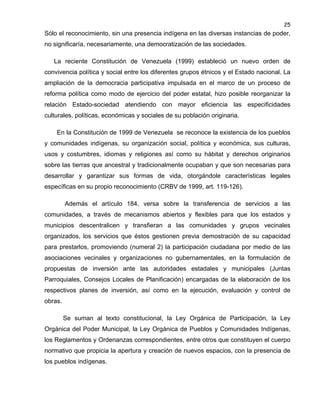 25

Sólo el reconocimiento, sin una presencia indígena en las diversas instancias de poder,
no significaría, necesariamente, una democratización de las sociedades.
La reciente Constitución de Venezuela (1999) estableció un nuevo orden de
convivencia política y social entre los diferentes grupos étnicos y el Estado nacional. La
ampliación de la democracia participativa impulsada en el marco de un proceso de
reforma política como modo de ejercicio del poder estatal, hizo posible reorganizar la
relación Estado-sociedad atendiendo con mayor eficiencia las especificidades
culturales, políticas, económicas y sociales de su población originaria.
En la Constitución de 1999 de Venezuela se reconoce la existencia de los pueblos
y comunidades indígenas, su organización social, política y económica, sus culturas,
usos y costumbres, idiomas y religiones así como su hábitat y derechos originarios
sobre las tierras que ancestral y tradicionalmente ocupaban y que son necesarias para
desarrollar y garantizar sus formas de vida, otorgándole características legales
específicas en su propio reconocimiento (CRBV de 1999, art. 119-126).
Además el artículo 184, versa sobre la transferencia de servicios a las
comunidades, a través de mecanismos abiertos y flexibles para que los estados y
municipios descentralicen y transfieran a las comunidades y grupos vecinales
organizados, los servicios que éstos gestionen previa demostración de su capacidad
para prestarlos, promoviendo (numeral 2) la participación ciudadana por medio de las
asociaciones vecinales y organizaciones no gubernamentales, en la formulación de
propuestas de inversión ante las autoridades estadales y municipales (Juntas
Parroquiales, Consejos Locales de Planificación) encargadas de la elaboración de los
respectivos planes de inversión, así como en la ejecución, evaluación y control de
obras.
Se suman al texto constitucional, la Ley Orgánica de Participación, la Ley
Orgánica del Poder Municipal, la Ley Orgánica de Pueblos y Comunidades Indígenas,
los Reglamentos y Ordenanzas correspondientes, entre otros que constituyen el cuerpo
normativo que propicia la apertura y creación de nuevos espacios, con la presencia de
los pueblos indígenas.

 