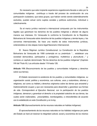 26

Es necesario que esta incipiente experiencia cogestionaria llevada a cabo por la
comunidades indígenas

contribuya a través del proceso de construcción de una

participación ciudadana, que estos grupos, que habían venido siendo sistemáticamente
excluidos, puedan actuar como sujetos sociales y políticos autónomos, individual o
colectivamente.
Es el marco jurídico nacional e internacional compuesto por los instrumentos
legales que garantizan los derechos de los pueblos indígenas o afectan de alguna
manera sus intereses. En Venezuela lo conforma la Constitución de la República
Bolivariana de Venezuela sobre derechos de los pueblos indígenas y demás leyes y los
convenios internacionales. Se hace una reseña de estos instrumentos jurídicos,
ordenándolos en dos etapas marco legal Nacional e Internacional.
El

Nuevo Régimen Jurídico Constitucional: La Constitución de la República

Bolivariana de Venezuela de 1999 contempla en su preámbulo “… establecer una
sociedad democrática, participativa y protagónica, multiétnica y pluricultural…” y
contiene un capítulo denominado “De los derechos de los pueblos indígenas” (Capítulo
VIII del Título III). Los artículos desde 119 hasta 126.
Artículo 119 (Reconocimiento de los pueblos y comunidades indígenas y derechos
sobre sus tierras).
El Estado reconocerá la existencia de los pueblos y comunidades indígenas, su
organización social, política y económica, sus culturas, usos y costumbres, idiomas y
religiones, así como su hábitat y derechos originarios sobre las tierras que ancestral y
tradicionalmente ocupan y que son necesarias para desarrollar y garantizar sus formas
de vida. Corresponderá al Ejecutivo Nacional, con la participación de los pueblos
indígenas, demarcar y garantizar el derecho a la propiedad colectiva de sus tierras, las
cuales serán inalienables, prescriptibles, inembargables, e intransferibles de acuerdo
con lo establecido en esta Constitución y en la ley.
Artículo 120 (Aprovechamiento de los recursos naturales en habitas indígenas)
El aprovechamiento de los recursos naturales en los hábitats indígenas por parte
del Estado se hará sin lesionar la integridad cultural, social y económica de los mismos

 
