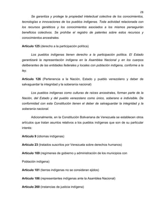 28

Se garantiza y protege la propiedad intelectual colectiva de los conocimientos,
tecnologías e innovaciones de los pueblos indígenas. Toda actividad relacionada con
los recursos genéticos y los conocimientos asociados a los mismos perseguirán
beneficios colectivos. Se prohíbe el registro de patentes sobre estos recursos y
conocimientos ancestrales.
Artículo 125 (derecho a la participación política)
Los pueblos indígenas tienen derecho a la participación política. El Estado
garantizará la representación indígena en la Asamblea Nacional y en los cuerpos
deliberantes de las entidades federales y locales con población indígena, conforme a la
ley.
Artículo 126 (Pertenencia a la Nación, Estado y pueblo venezolano y deber de
salvaguardar la integridad y la soberanía nacional)
Los pueblos indígenas como culturas de raíces ancestrales, forman parte de la
Nación, del Estado y del pueblo venezolano como único, soberano e indivisible. De
conformidad con esta Constitución tienen el deber de salvaguardar la integridad y la
soberanía nacional.
Adicionalmente, en la Constitución Bolivariana de Venezuela se establecen otros
artículos que tratan asuntos relativos a los pueblos indígenas que son de su particular
interés:
Artículo 9 (idiomas indígenas)
Artículo 23 (tratados suscritos por Venezuela sobre derechos humanos)
Artículo 169 (regímenes de gobierno y administración de los municipios con
Población indígena)
Artículo 181 (tierras indígenas no se consideran ejidos)
Artículo 186 (representantes indígenas ante la Asamblea Nacional)
Artículo 260 (instancias de justicia indígena)

 