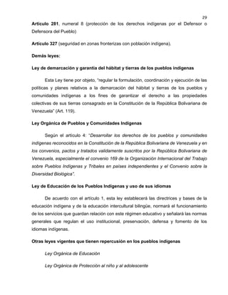 29

Artículo 281, numeral 8 (protección de los derechos indígenas por el Defensor o
Defensora del Pueblo)
Artículo 327 (seguridad en zonas fronterizas con población indígena).
Demás leyes:
Ley de demarcación y garantía del hábitat y tierras de los pueblos indígenas
Esta Ley tiene por objeto, “regular la formulación, coordinación y ejecución de las
políticas y planes relativos a la demarcación del hábitat y tierras de los pueblos y
comunidades indígenas a los fines de garantizar el derecho a las propiedades
colectivas de sus tierras consagrado en la Constitución de la República Bolivariana de
Venezuela” (Art. 119).
Ley Orgánica de Pueblos y Comunidades Indígenas
Según el artículo 4: “Desarrollar los derechos de los pueblos y comunidades
indígenas reconocidos en la Constitución de la República Bolivariana de Venezuela y en
los convenios, pactos y tratados validamente suscritos por la República Bolivariana de
Venezuela, especialmente el convenio 169 de la Organización Internacional del Trabajo
sobre Pueblos Indígenas y Tribales en países independientes y el Convenio sobre la
Diversidad Biológica”.
Ley de Educación de los Pueblos Indígenas y uso de sus idiomas
De acuerdo con el artículo 1, esta ley establecerá las directrices y bases de la
educación indígena y de la educación intercultural bilingüe, normará el funcionamiento
de los servicios que guardan relación con este régimen educativo y señalará las normas
generales que regulan el uso institucional, preservación, defensa y fomento de los
idiomas indígenas.
Otras leyes vigentes que tienen repercusión en los pueblos indígenas
Ley Orgánica de Educación
Ley Orgánica de Protección al niño y al adolescente

 