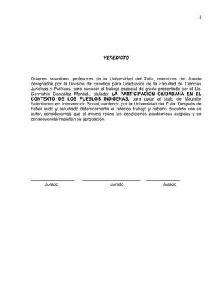 3

VEREDICTO

Quienes suscriben, profesores de la Universidad del Zulia, miembros del Jurado
designados por la División de Estudios para Graduados de la Facultad de Ciencias
Jurídicas y Políticas, para conocer el trabajo especial de grado presentado por el Lic.
Germahin González Montiel., titulado: LA PARTICIPACIÓN CIUDADANA EN EL
CONTEXTO DE LOS PUEBLOS INDÍGENAS, para optar al título de Magíster
Scientiarum en Intervención Social, conferido por la Universidad del Zulia. Después de
haber leído y estudiado detenidamente el referido trabajo y haberlo discutido con su
autor, consideramos que el mismo reúne las condiciones académicas exigidas y en
consecuencia imparten su aprobación.

__________________
Jurado

________________________
Jurado

______________
Jurado

 