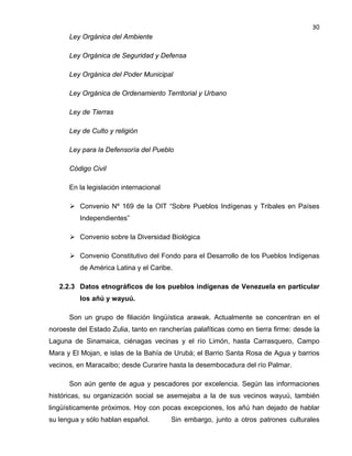 30

Ley Orgánica del Ambiente
Ley Orgánica de Seguridad y Defensa
Ley Orgánica del Poder Municipal
Ley Orgánica de Ordenamiento Territorial y Urbano
Ley de Tierras
Ley de Culto y religión
Ley para la Defensoría del Pueblo
Código Civil
En la legislación internacional
 Convenio Nº 169 de la OIT “Sobre Pueblos Indígenas y Tribales en Países
Independientes”
 Convenio sobre la Diversidad Biológica
 Convenio Constitutivo del Fondo para el Desarrollo de los Pueblos Indígenas
de América Latina y el Caribe.
2.2.3 Datos etnográficos de los pueblos indígenas de Venezuela en particular
los añú y wayuú.
Son un grupo de filiación lingüística arawak. Actualmente se concentran en el
noroeste del Estado Zulia, tanto en rancherías palafíticas como en tierra firme: desde la
Laguna de Sinamaica, ciénagas vecinas y el río Limón, hasta Carrasquero, Campo
Mara y El Mojan, e islas de la Bahía de Urubá; el Barrio Santa Rosa de Agua y barrios
vecinos, en Maracaibo; desde Curarire hasta la desembocadura del río Palmar.
Son aún gente de agua y pescadores por excelencia. Según las informaciones
históricas, su organización social se asemejaba a la de sus vecinos wayuú, también
lingüísticamente próximos. Hoy con pocas excepciones, los añú han dejado de hablar
su lengua y sólo hablan español.

Sin embargo, junto a otros patrones culturales

 