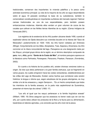31

tradicionales, conservan dos importantes: la vivienda palafítica y la pesca como
actividad económica principal. La vida de la mayoría de los añú se sigue desarrollando
sobre el agua. El pescado constituye la base de su subsistencia, también lo
comercializan constituyéndose en importantes surtidores del mercado regional. Fabricar
canoas

tradicionales

es

una

de

sus

especialidades,

pero

también

poseen

embarcaciones modernas. Además ellos venden un gran volumen de cocos de los
cocales que cultivan en las fértiles tierras ribereñas de su región. (Censo Indígena de
Venezuela 2001).
Los registros de la existencia de los Añú pueden ubicarse desde 1499, cuando el
explorador alonso de Ojeda descubre sus viviendas lacustre en la riberas del “Saco de
Maracaibo”; posteriormente en 1529- 1530, los Añú fueron visitados por Ambrosio
Alfinger. Conjuntamente con los Aliles, Alcojolados, Toas, Saparas y Sinamaica, los Añú
convivían en la ribera noroccidental del lago. Paraujanos es una designación dada por
los Wayuú, principal grupo étnico de la región, es un término descriptivo compuesto de
para, mar y Añú, gente: “Gente de la Costa del Mar”, el nombre paraujano aparece en
la literatura como Parhowka, Parawgwan, Paraurano, Prawkan, Paraocan. (Fernández,
2002).
En cuanto a la historia de los pueblos añú, existen diversas versiones sobre su
origen. Se dice que éstos pertenecen a la gran familia arahuaca, que se fragmentó en
varios grupos, los cuales emigraron hacia las costas venezolanas, estableciéndose por
las orillas del Lago de Maracaibo. Existen varios hechos que corroboran esta versión
histórica: la lengua o idioma que, según estudiosos de los grupos aborígenes, es muy
similar a la de los arawacos y, según Semprum... “Es un hecho comprobado que todos
los miembros de la familia arawaca, en la parte más septentrional de Suramérica,
presentan el mismo tipo de cráneo” (1993: 17)
“Los añú al igual que los wayuú pertenecen a la familia lingüística arawak”
(Wilbert, 1995: 18) Otros aseguran que los arawacos no tienen nada que ver con los
añú, por cuanto éstos utilizan los productos de la flora y la fauna para su alimentación,
basándose en labores agrícolas, y es conocido que los añú viven de la pesca.

 
