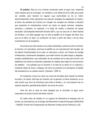 32

El palafito: Ésta es una vivienda construida sobre el agua que, sostenida
sobre estacas que se sumergen, se mantiene a una distancia de la orilla que puede
ser variable, pero siempre en lugares cuya profundidad es de un metro,
aproximadamente. Esto representa una solución ecológica de adaptación al medio y
al clima; las paredes son hechas con mangle “los mangles son árboles o arbustos
que presentan la característica común de crecer en aguas someras, fangosas,
arenosas o salubres, en especial, a lo largo de costas y estuarios de aguas
tranquilas” (Enciclopedia Microsoft Encarta 2001), que se saca de un árbol tropical
de América, y se debe agregar que no sólo el palafito es la imagen del árbol, sino
que es el árbol, es decir, su confección se hace a partir del árbol y de los otros
ecosistemas con él acoplados.
Se produce de esta manera una unidad indisoluble y perenne entre el hombre,
el cosmos y la naturaleza; entonces el palafito es una reproducción del manglar, así
los pilares fundamentales de la casa, su estructura y pisos, son brazos de mangle
entrelazados, fuertemente trabajados, que están hechos de palos largos y delgados,
puestos paralelamente, que sobresalen de las paredes de la casa para formar una
plataforma de donde se extienden pasarelas de madera para lograr la comunicación
de palafitos. “Las paredes que lo recubren y el cielo de su techo es un vigoroso y
resistente tejido de enea y majagua, tal como se presenta a la percepción el tejidos
del ecosistema en su estado natural”. (Quintero, 1998: 9).
En ocasiones, el piso se cubre con cuero de animales para impedir la entrada
de polvo y el viento. Este tipo de vivienda, por lo general, no tiene divisiones, es un
solo recinto que sirve de dormitorio para toda la familia, y en una esquina hay un
espacio pequeño, generalmente abierto, que sirve de cocina.
Para los añú la casa ha sido otorgada por la divinidad: el agua como
respuesta a la acción heroica del héroe cultural.
En estos años de trabajo en La Laguna de Sinamaica el lenguaje añú ha
tenido una recompensa con el trabajo del Movimiento Cultural Paraujano (MOCUPA)
– UNICEF (Fondo de la Organización de Naciones Unidas para la Infancia) y LUZ.

 