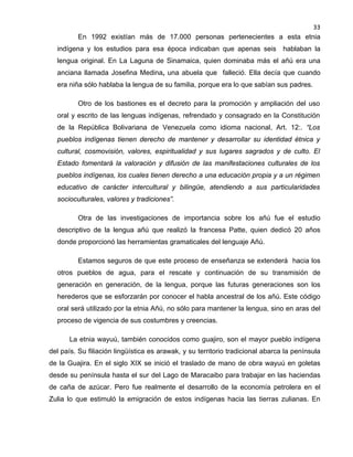33

En 1992 existían más de 17.000 personas pertenecientes a esta etnia
indígena y los estudios para esa época indicaban que apenas seis hablaban la
lengua original. En La Laguna de Sinamaica, quien dominaba más el añú era una
anciana llamada Josefina Medina, una abuela que falleció. Ella decía que cuando
era niña sólo hablaba la lengua de su familia, porque era lo que sabían sus padres.
Otro de los bastiones es el decreto para la promoción y ampliación del uso
oral y escrito de las lenguas indígenas, refrendado y consagrado en la Constitución
de la República Bolivariana de Venezuela como idioma nacional, Art. 12:. “Los
pueblos indígenas tienen derecho de mantener y desarrollar su identidad étnica y
cultural, cosmovisión, valores, espiritualidad y sus lugares sagrados y de culto. El
Estado fomentará la valoración y difusión de las manifestaciones culturales de los
pueblos indígenas, los cuales tienen derecho a una educación propia y a un régimen
educativo de carácter intercultural y bilingüe, atendiendo a sus particularidades
socioculturales, valores y tradiciones”.
Otra de las investigaciones de importancia sobre los añú fue el estudio
descriptivo de la lengua añú que realizó la francesa Patte, quien dedicó 20 años
donde proporcionó las herramientas gramaticales del lenguaje Añú.
Estamos seguros de que este proceso de enseñanza se extenderá hacia los
otros pueblos de agua, para el rescate y continuación de su transmisión de
generación en generación, de la lengua, porque las futuras generaciones son los
herederos que se esforzarán por conocer el habla ancestral de los añú. Este código
oral será utilizado por la etnia Añú, no sólo para mantener la lengua, sino en aras del
proceso de vigencia de sus costumbres y creencias.
La etnia wayuú, también conocidos como guajiro, son el mayor pueblo indígena
del país. Su filiación lingüística es arawak, y su territorio tradicional abarca la península
de la Guajira. En el siglo XIX se inició el traslado de mano de obra wayuú en goletas
desde su península hasta el sur del Lago de Maracaibo para trabajar en las haciendas
de caña de azúcar. Pero fue realmente el desarrollo de la economía petrolera en el
Zulia lo que estimuló la emigración de estos indígenas hacia las tierras zulianas. En

 