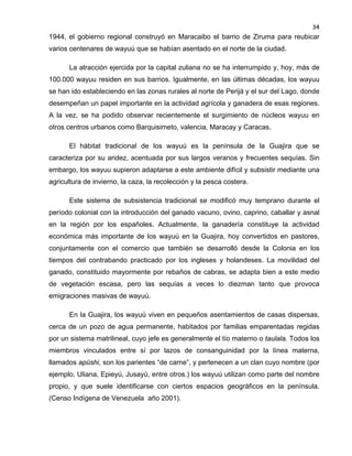 34

1944, el gobierno regional construyó en Maracaibo el barrio de Ziruma para reubicar
varios centenares de wayuú que se habían asentado en el norte de la ciudad.
La atracción ejercida por la capital zuliana no se ha interrumpido y, hoy, más de
100.000 wayuu residen en sus barrios. Igualmente, en las últimas décadas, los wayuu
se han ido estableciendo en las zonas rurales al norte de Perijá y el sur del Lago, donde
desempeñan un papel importante en la actividad agrícola y ganadera de esas regiones.
A la vez, se ha podido observar recientemente el surgimiento de núcleos wayuu en
otros centros urbanos como Barquisimeto, valencia, Maracay y Caracas.
El hábitat tradicional de los wayuú es la península de la Guajira que se
caracteriza por su aridez, acentuada por sus largos veranos y frecuentes sequías. Sin
embargo, los wayuu supieron adaptarse a este ambiente difícil y subsistir mediante una
agricultura de invierno, la caza, la recolección y la pesca costera.
Este sistema de subsistencia tradicional se modificó muy temprano durante el
período colonial con la introducción del ganado vacuno, ovino, caprino, caballar y asnal
en la región por los españoles. Actualmente, la ganadería constituye la actividad
económica más importante de los wayuú en la Guajira, hoy convertidos en pastores,
conjuntamente con el comercio que también se desarrolló desde la Colonia en los
tiempos del contrabando practicado por los ingleses y holandeses. La movilidad del
ganado, constituido mayormente por rebaños de cabras, se adapta bien a este medio
de vegetación escasa, pero las sequías a veces lo diezman tanto que provoca
emigraciones masivas de wayuú.
En la Guajira, los wayuú viven en pequeños asentamientos de casas dispersas,
cerca de un pozo de agua permanente, habitados por familias emparentadas regidas
por un sistema matrilineal, cuyo jefe es generalmente el tío materno o taulala. Todos los
miembros vinculados entre sí por lazos de consanguinidad por la línea materna,
llamados apüshi, son los parientes “de carne”, y pertenecen a un clan cuyo nombre (por
ejemplo, Uliana, Epieyú, Jusayú, entre otros.) los wayuú utilizan como parte del nombre
propio, y que suele identificarse con ciertos espacios geográficos en la península.
(Censo Indígena de Venezuela año 2001).

 