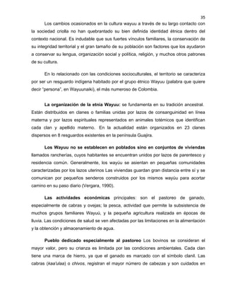 35

Los cambios ocasionados en la cultura wayuu a través de su largo contacto con
la sociedad criolla no han quebrantado su bien definida identidad étnica dentro del
contexto nacional. Es indudable que sus fuertes vínculos familiares, la conservación de
su integridad territorial y el gran tamaño de su población son factores que los ayudaron
a conservar su lengua, organización social y política, religión, y muchos otros patrones
de su cultura.
En lo relacionado con las condiciones socioculturales, el territorio se caracteriza
por ser un resguardo indígena habitado por el grupo étnico Wayuu (palabra que quiere
decir “persona”, en Wayuunaiki), el más numeroso de Colombia.

La organización de la etnia Wayuu: se fundamenta en su tradición ancestral.
Están distribuidos en clanes o familias unidas por lazos de consanguinidad en línea
materna y por lazos espirituales representados en animales totémicos que identifican
cada clan y apellido materno. En la actualidad están organizados en 23 clanes
dispersos en 8 resguardos existentes en la península Guajira.
Los Wayuu no se establecen en poblados sino en conjuntos de viviendas
llamados rancherías, cuyos habitantes se encuentran unidos por lazos de parentesco y
residencia común. Generalmente, los wayúu se asientan en pequeñas comunidades
caracterizadas por los lazos uterinos Las viviendas guardan gran distancia entre sí y se
comunican por pequeños senderos construidos por los mismos wayúu para acortar
camino en su paso diario (Vergara, 1990).
Las actividades económicas principales: son el pastoreo de ganado,
especialmente de cabras y ovejas; la pesca, actividad que permite la subsistencia de
muchos grupos familiares Wayuú, y la pequeña agricultura realizada en épocas de
lluvia. Las condiciones de salud se ven afectadas por las limitaciones en la alimentación
y la obtención y almacenamiento de agua.
Pueblo dedicado especialmente al pastoreo Los bovinos se consideran el
mayor valor, pero su crianza es limitada por las condiciones ambientales. Cada clan
tiene una marca de hierro, ya que el ganado es marcado con el símbolo clanil. Las
cabras (kaa'ulaa) o chivos, registran el mayor número de cabezas y son cuidados en

 