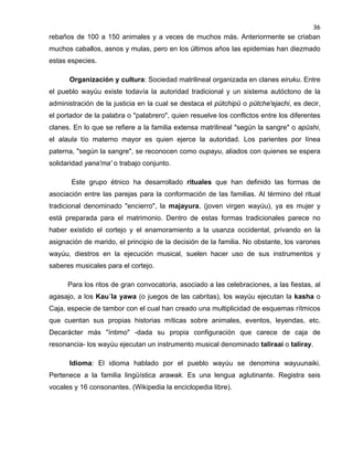 36

rebaños de 100 a 150 animales y a veces de muchos más. Anteriormente se criaban
muchos caballos, asnos y mulas, pero en los últimos años las epidemias han diezmado
estas especies.
Organización y cultura: Sociedad matrilineal organizada en clanes eiruku. Entre
el pueblo wayúu existe todavía la autoridad tradicional y un sistema autóctono de la
administración de la justicia en la cual se destaca el pütchipü o pütche'ejachi, es decir,
el portador de la palabra o "palabrero", quien resuelve los conflictos entre los diferentes
clanes. En lo que se refiere a la familia extensa matrilineal "según la sangre" o apüshi,
el alaula tío materno mayor es quien ejerce la autoridad. Los parientes por línea
paterna, "según la sangre", se reconocen como oupayu, aliados con quienes se espera
solidaridad yana'ma' o trabajo conjunto.
Este grupo étnico ha desarrollado rituales que han definido las formas de
asociación entre las parejas para la conformación de las familias. Al término del ritual
tradicional denominado "encierro", la majayura, (joven virgen wayúu), ya es mujer y
está preparada para el matrimonio. Dentro de estas formas tradicionales parece no
haber existido el cortejo y el enamoramiento a la usanza occidental, privando en la
asignación de marido, el principio de la decisión de la familia. No obstante, los varones
wayúu, diestros en la ejecución musical, suelen hacer uso de sus instrumentos y
saberes musicales para el cortejo.
Para los ritos de gran convocatoria, asociado a las celebraciones, a las fiestas, al
agasajo, a los Kau´la yawa (o juegos de las cabritas), los wayúu ejecutan la kasha o
Caja, especie de tambor con el cual han creado una multiplicidad de esquemas rítmicos
que cuentan sus propias historias míticas sobre animales, eventos, leyendas, etc.
Decarácter más "íntimo" -dada su propia configuración que carece de caja de
resonancia- los wayúu ejecutan un instrumento musical denominado taliraai o taliray.
Idioma: El idioma hablado por el pueblo wayúu se denomina wayuunaiki.
Pertenece a la familia lingüística arawak. Es una lengua aglutinante. Registra seis
vocales y 16 consonantes. (Wikipedia la enciclopedia libre).

 