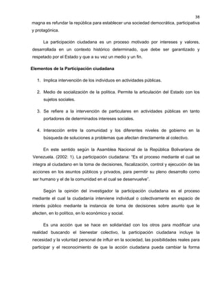 38

magna es refundar la república para establecer una sociedad democrática, participativa
y protagónica.
La participación ciudadana es un proceso motivado por intereses y valores,
desarrollada en un contexto histórico determinado, que debe ser garantizado y
respetado por el Estado y que a su vez un medio y un fin.
Elementos de la Participación ciudadana
1. Implica intervención de los individuos en actividades públicas.
2. Medio de socialización de la política. Permite la articulación del Estado con los
sujetos sociales.
3. Se refiere a la intervención de particulares en actividades públicas en tanto
portadores de determinados intereses sociales.
4. Interacción entre la comunidad y los diferentes niveles de gobierno en la
búsqueda de soluciones a problemas que afectan directamente al colectivo.
En este sentido según la Asamblea Nacional de la República Bolivariana de
Venezuela. (2002: 1). La participación ciudadana: “Es el proceso mediante el cual se
integra al ciudadano en la toma de decisiones, fiscalización, control y ejecución de las
acciones en los asuntos públicos y privados, para permitir su pleno desarrollo como
ser humano y el de la comunidad en el cual se desenvuelve”.
Según la opinión del investigador la participación ciudadana es el proceso
mediante el cual la ciudadanía interviene individual o colectivamente en espacio de
interés público mediante la instancia de toma de decisiones sobre asunto que le
afecten, en lo político, en lo económico y social.
Es una acción que se hace en solidaridad con los otros para modificar una
realidad buscando el bienestar colectivo, la participación ciudadana incluye la
necesidad y la voluntad personal de influir en la sociedad, las posibilidades reales para
participar y el reconocimiento de que la acción ciudadana pueda cambiar la forma

 