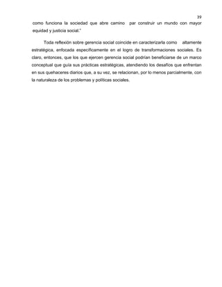 39

como funciona la sociedad que abre camino

par construir un mundo con mayor

equidad y justicia social.”
Toda reflexión sobre gerencia social coincide en caracterizarla como

altamente

estratégica, enfocada específicamente en el logro de transformaciones sociales. Es
claro, entonces, que los que ejercen gerencia social podrían beneficiarse de un marco
conceptual que guía sus prácticas estratégicas, atendiendo los desafíos que enfrentan
en sus quehaceres diarios que, a su vez, se relacionan, por lo menos parcialmente, con
la naturaleza de los problemas y políticas sociales.

 