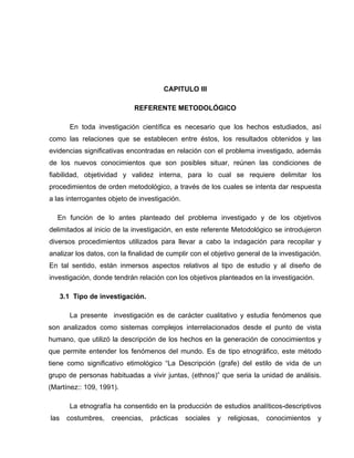 CAPITULO III
REFERENTE METODOLÓGICO
En toda investigación científica es necesario que los hechos estudiados, así
como las relaciones que se establecen entre éstos, los resultados obtenidos y las
evidencias significativas encontradas en relación con el problema investigado, además
de los nuevos conocimientos que son posibles situar, reúnen las condiciones de
fiabilidad, objetividad y validez interna, para lo cual se requiere delimitar los
procedimientos de orden metodológico, a través de los cuales se intenta dar respuesta
a las interrogantes objeto de investigación.
En función de lo antes planteado del problema investigado y de los objetivos
delimitados al inicio de la investigación, en este referente Metodológico se introdujeron
diversos procedimientos utilizados para llevar a cabo la indagación para recopilar y
analizar los datos, con la finalidad de cumplir con el objetivo general de la investigación.
En tal sentido, están inmersos aspectos relativos al tipo de estudio y al diseño de
investigación, donde tendrán relación con los objetivos planteados en la investigación.
3.1 Tipo de investigación.
La presente investigación es de carácter cualitativo y estudia fenómenos que
son analizados como sistemas complejos interrelacionados desde el punto de vista
humano, que utilizó la descripción de los hechos en la generación de conocimientos y
que permite entender los fenómenos del mundo. Es de tipo etnográfico, este método
tiene como significativo etimológico “La Descripción (grafe) del estilo de vida de un
grupo de personas habituadas a vivir juntas, (ethnos)” que seria la unidad de análisis.
(Martínez:: 109, 1991).
La etnografía ha consentido en la producción de estudios analíticos-descriptivos
las

costumbres,

creencias,

prácticas

sociales

y

religiosas,

conocimientos

y

 