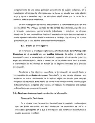 41

comportamiento de una cultura particular generalmente de pueblos indígenas. En la
investigación etnográfica la información que se busca es aquella que más relación
tenga y ayude a descubrir mejor las estructuras significativas que da razón de la
conducta de los sujetos en estudios.
En esta investigación se observó directamente a la comunidad estudiada en este
caso las etnias Añú y Wayuü su modo de vida, sentido de pertenencia, aspecto sobre
el lenguaje, costumbres, comportamiento individuales y colectivos es diversas
situaciones. En esta indagación se determinó que dentro de estos dos grupos étnicos la
familia representa el núcleo donde se mantiene la ideología, los valores y las normas
que caracterizan la vida de ellos en el desenvolvimiento social.
3.2 .- Diseño De Investigación
En el marco de la investigación planteada, referido al estudio de la Participación
Ciudadana en el contexto de los pueblos indígena. Se define el diseño de
investigación como la estrategia global del estudio propuesto, el cual permite guiar todo
el proceso de investigación, desde la recolección de los primero datos hasta el análisis
e interpretación de los mismos, en función de los objetivos definidos en la presente
investigación.
Atendiendo a los objetivos específicos, la investigación se orientó hacia la
incorporación de un diseño de campo. Este diseño no sólo permite observar, sino
recolectar los datos directamente de la realidad objeto de estudio, para después
interpretar los resultados. Este diseño se centra en el contacto directo con los grupos
de las comunidades indígenas añú y wayuü, sin introducir modificaciones a la realidad
en la cual estos se encuentran inmersos.
3.3 .- Técnicas e instrumentos de recolección de información
Observación Participante:
Es la primera forma de contacto o de relación con la realidad o con los sujetos
que van hacer estudiados. En esta recolección de información se utilizó la
observación participante, en la que el investigador está inmerso en la comunidad o
grupos que desea investigar.

 