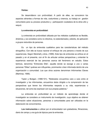 43

Visitas:
Se desarrollaron con profundidad. A partir de ellas, se conocieron los
aspectos atinentes a formas de vida, costumbres y creencia, su trabajo en gestión
comunitaria para su proceso productivo y participación ciudadana de la etnia añú y
wayuü.
La entrevista en profundidad:
La entrevista en profundidad utilizada por los métodos cualitativos es flexible,
dinámica, y se considera como no directiva, no estandarizada y abierta, de aplicación
a grupos reducidos de personas.
Es

un tipo de entrevista cualitativa para las características del método

etnográfico. Con ella se busca razonar el enfoque de una persona a través de sus
experiencias. Según Marshall y otros, (1999). Este tipo de entrevista se enfoca en el
pasado y en el presente, con el fin de articular ambas perspectivas y entender la
experiencia esencial de las personas acerca del fenómeno en estudio. Estos
teóricos, denomina “Entrevista Elite”, aquella donde se escoge a una o varias
personas “Elites” quiénes son influyentes, prominente o bien informada dentro de una
organización o comunidad. Loa que otros autores denominan Informantes Claves
(Martínez, 1999).
Taylor y Bodgan. (1998:101). “Reiterados encuentros cara a cara entre el
investigador y los informantes, encuentros éstos dirigido a la comprensión de las
perspectivas que tienen los informantes respecto a su vida, experiencias o
situaciones, tal como las expresan con sus propias palabras.”
La entrevista en profundidad es un método de aprendizaje donde el
investigador se considera un instrumento de investigación, cuyo objetivo es obtener
información sobre situaciones, personas o comunidades para ser utilizadas en la
elaboración de conocimientos.
Los instrumentos a utilizar por el entrevistador son grabadores, filmaciones,
diario de campo y una guía de tópicos para la entrevista.

 