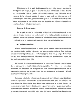 44

El instrumento de la guía de tópicos de las entrevistas asegura que es una
investigación en equipo, la guía no es una estructura formalizada, se trata de una
lista de temas de carácter general que debe cubrirse con cada informante, en el
momento de la entrevista decide el orden en que hará sus interrogantes y el
enunciado para formularlas, generalmente la guía se va revisando a medida que se
realiza la entrevista, lo que permite afinar las preguntas; no existe un modelo único
para hacer la entrevista de investigación.
Proceso de Trascripción:
Es la etapa en que el investigador reproduce la entrevista realizada, es un
proceso donde a través de sus anotaciones y otros medios utilizados se comenzó a
dar forma al discurso del sujeto. También se busca recordar lo que se ha escuchado
y verificado tanto en los sucesos importantes como los más insignificantes.
3. 4.- Informante Claves:
Para la presente investigación se asume que el área de estudio esta constituida
por miembros de los pueblos indígenas, por la comunidades de Santa Rosa de Agua
situada en la Parroquia Coquivacoa conformada por la etnia Añú, y Virgen del Carmen
ubicada en la Parroquia Idelfonso Vázquez conformada por la etnia Wayuü ambas del
Municipio Maracaibo Estado Zulia.
La muestra es una parte representativa de una población cuyas características
deben reproducirse en ellas la más exactamente posible.

Se

hizo

un

muestreo

intencional, los elementos son escogidos con base a criterios preestablecidos por el
investigador, debido a que se determinará por dos personas de la etnia Añú y Wayuú
para la entrevista en profundidad
Para este estudio los informantes claves para la entrevista en profundidad son
personas significativas y reconocidas en las comunidades de la etnia Añú y Wayuü. En
la comunidad de santa rosa de agua por parte del investigador se hicieron visitas a los
consejos comunales, al centro de educación popular “chevoche” y grupos organizados,
para investigar cuales eran las personas idóneas para suministrar la información, donde
se ubicaron dos para la entrevistas entre ellos dos lideres comunitario y el reconocido

 
