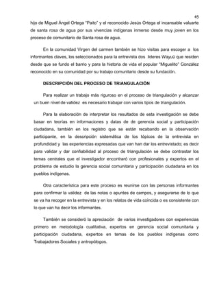 45

hijo de Miguel Ángel Ortega “Paito” y el reconocido Jesús Ortega el incansable valuarte
de santa rosa de agua por sus vivencias indígenas inmerso desde muy joven en los
proceso de comunitario de Santa rosa de agua.
En la comunidad Virgen del carmen también se hizo visitas para escoger a los
informantes claves, los seleccionados para la entrevista dos lideres Wayuü que residen
desde que se fundo el barrio y para la historia de vida el popular “Miguelito” González
reconocido en su comunidad por su trabajo comunitario desde su fundación.
DESCRIPCIÓN DEL PROCESO DE TRIANGULACIÓN
Para realizar un trabajo más riguroso en el proceso de triangulación y alcanzar
un buen nivel de validez es necesario trabajar con varios tipos de triangulación.
Para la elaboración de interpretar los resultados de esta investigación se debe
basar en teorías en informaciones y datas de de gerencia social y participación
ciudadana, también en los registro que se están recabando en la observación
participante, en la descripción sistemática de los tópicos de la entrevista en
profundidad y las experiencias expresadas que van han dar los entrevistado; es decir
para validar y dar confiabilidad al proceso de triangulación se debe contrastar los
temas centrales que el investigador encontraró con profesionales y expertos en el
problema de estudio la gerencia social comunitaria y participación ciudadana en los
pueblos indígenas.
Otra característica para este proceso es reunirse con las personas informantes
para confirmar la validez de las notas o apuntes de campos, y asegurarse de lo que
se va ha recoger en la entrevista y en los relatos de vida coincida o es consistente con
lo que van ha decir los informantes.
También se consideró la apreciación de varios investigadores con experiencias
primero en metodología cualitativa, expertos en gerencia social comunitaria y
participación ciudadana, expertos en temas de los pueblos indígenas como
Trabajadores Sociales y antropólogos.

 