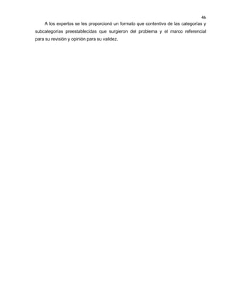 46

A los expertos se les proporcionó un formato que contentivo de las categorías y
subcategorías preestablecidas que surgieron del problema y el marco referencial
para su revisión y opinión para su validez.

 