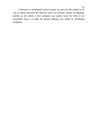 52

Finalmente, la interpretación teórica expresa una tarea de tipo analítica en la
cual se utilizan elementos del referente teórica que permitan explicar los hallazgos,
además se dan cabida a otras categorías que puedan surgir del relato de los
informantes clave a lo largo del proceso dialéctico que implica la metodología
etnográfica.

 