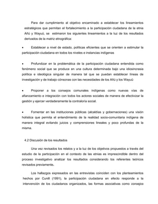 Para dar cumplimiento al objetivo encaminado a establecer los lineamientos
estratégicos que permitan el fortalecimiento a la participación ciudadana de la etnia
Añú y Wayuü, se estimaron los siguientes lineamientos a la luz de los resultados
derivados de la matriz etnográfica:


Establecer a nivel de estado, políticas eficientes que se orienten a estimular la

participación ciudadana en todos los niveles e instancias indígenas


Profundizar en la problemática de la participación ciudadana entendida como

fenómeno social que se produce en una cultura determinada bajo una idiosincrasia
política e ideológica singular de manera tal que se puedan establecer líneas de
investigación y de trabajo cónsonas con las necesidades de los Añú y los Wayuü


Proponer a los consejos comunales indígenas como nuevas vías de

afianzamiento e integración con todos los actores sociales de manera de efectivizar la
gestión y ejercer verdaderamente la contraloría social.


Fomentar en las instituciones públicas (alcaldías y gobernaciones) una visión

holística que permita el entendimiento de la realidad socio-comunitaria indígena de
manera integral evitando juicios y comprensiones lineales y poco profundas de la
misma.

4.2 Discusión de los resultados
Una vez revisados los relatos y a la luz de los objetivos propuestos a través del
estudio de la participación en el contexto de las etnias es imprescindible dentro del
proceso investigativo analizar los resultados considerando los referentes teóricos
revisados previamente.
Los hallazgos expresados en las entrevistas coinciden con los planteamientos
hechos por Cunill (1991), la participación ciudadana en efecto responde a la
intervención de los ciudadanos organizados, las formas asociativas como consejos

 