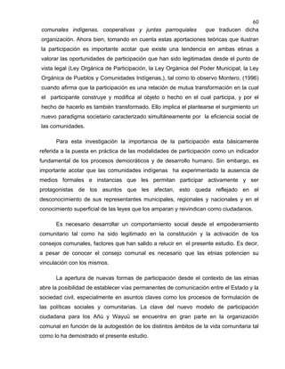 60

comunales indígenas, cooperativas y juntas parroquiales

que traducen dicha

organización. Ahora bien, tomando en cuenta estas aportaciones teóricas que ilustran
la participación es importante acotar que existe una tendencia en ambas etinas a
valorar las oportunidades de participación que han sido legitimadas desde el punto de
vista legal (Ley Orgánica de Participación, la Ley Orgánica del Poder Municipal, la Ley
Orgánica de Pueblos y Comunidades Indígenas,), tal como lo observo Montero. (1996)
cuando afirma que la participación es una relación de mutua transformación en la cual
el participante construye y modifica al objeto o hecho en el cual participa, y por el
hecho de hacerlo es también transformado. Ello implica el plantearse el surgimiento un
nuevo paradigma societario caracterizado simultáneamente por la eficiencia social de
las comunidades.
Para esta investigación la importancia de la participación esta básicamente
referida a la puesta en práctica de las modalidades de participación como un indicador
fundamental de los procesos democráticos y de desarrollo humano. Sin embargo, es
importante acotar que las comunidades indígenas ha experimentado la ausencia de
medios formales e instancias que les permitan participar activamente y ser
protagonistas de los asuntos que les afectan, esto queda reflejado en el
desconocimiento de sus representantes municipales, regionales y nacionales y en el
conocimiento superficial de las leyes que los amparan y reivindican como ciudadanos.
Es necesario desarrollar un comportamiento social desde el empoderamiento
comunitario tal como ha sido legitimado en la constitución y la activación de los
consejos comunales, factores que han salido a relucir en el presente estudio. Es decir,
a pesar de conocer el consejo comunal es necesario que las etnias potencien su
vinculación con los mismos.
La apertura de nuevas formas de participación desde el contexto de las etnias
abre la posibilidad de establecer vías permanentes de comunicación entre el Estado y la
sociedad civil, especialmente en asuntos claves como los procesos de formulación de
las políticas sociales y comunitarias. La clave del nuevo modelo de participación
ciudadana para los Añú y Wayuü se encuentra en gran parte en la organización
comunal en función de la autogestión de los distintos ámbitos de la vida comunitaria tal
como lo ha demostrado el presente estudio.

 