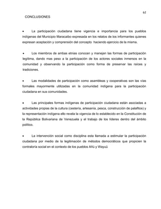 62

CONCLUSIONES



La participación ciudadana tiene vigencia e importancia para los pueblos

indígenas del Municipio Maracaibo expresada en los relatos de los informantes quienes
expresan aceptación y comprensión del concepto haciendo ejercicio de la misma.


Los miembros de ambas etnias conocen y manejan las formas de participación

legítima, dando mas peso a la participación de los actores sociales inmersos en la
comunidad y observando la participación como forma de preservar las raíces y
tradiciones.


Las modalidades de participación como asambleas y cooperativas son las vías

formales mayormente utilizadas en la comunidad indígena para la participación
ciudadana en sus comunidades.


Las principales formas indígenas de participación ciudadana están asociadas a

actividades propias de la cultura (cestería, artesanía, pesca, construcción de palafitos) y
la representación indígena ello revela la vigencia de lo establecido en la Constitución de
la República Bolivariana de Venezuela y el trabajo de los líderes dentro del ámbito
político.


La intervención social como disciplina esta llamada a estimular la participación

ciudadana por medio de la legitimación de métodos democráticos que propicien la
contraloría social en el contexto de los pueblos Añú y Wayuü

 