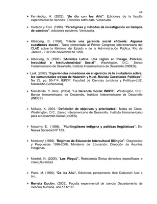 64

 Fernández, A. (2002). “Un día con los Añú”. Ediciones de la faculta
experimental de ciencias. Ediciones astro data. Venezuela.
 Hurtado y Toro. (1998). “Paradigmas y métodos de investigación en tiempos
de cambios”. ediciones episteme, Venezuela.
 Kliksberg, B. (1996). “Hacia una gerencia social eficiente: Algunas
cuestiones claves”. Texto presentado al Primer Congreso Interamericano del
CLAD sobre la Reforma del Estado y de la Administración Pública. Río de
Janeiro - 7 al 9 de noviembre de 1996.
 Kliksberg, B. (1996). 2América Latina: Una región en Riesgo. Pobreza,
Inequidad e Institucionalidad Social”. Washington, D.C.: Banco
Interamericano de Desarrollo, Instituto Interamericano de Desarrollo (INDES).
 Leal, (2002). “Experiencias novedosas en el ejercicio de la ciudadanía activa:
las comunidades wayuu de Nazareth y Kusi. Revista Cuestiones Políticas”.
No 29, pp. 95-114. IEPDP. Facultad de Ciencias Jurídicas y Políticas-LUZ.
Maracaibo (Venezuela).
 Marulanda. Y otros. (2004). “La Gerencia Social INDES”. Washington, D.C.:
Banco Interamericano de Desarrollo, Instituto Interamericano de Desarrollo
(INDES).
.
 Mokate, K. 2004. “Definición de objetivos y prioridades”. Notas de Clase.
Washington, D.C.: Banco Interamericano de Desarrollo, Instituto Interamericano
para el Desarrollo Social (INDES).
 Mosonyi, E. (1998). “Plurilingüismo indígena y políticas lingüísticas”. En:
Nueva Sociedad Nº 153.
 Monsonyi (1998). “Régimen de Educación Intercultural Bilingüe”. Diagnostico
y Propuestas 1998-2008. Ministerio de Educación: Dirección de Asuntos
Indígenas.
 Montiel, N. (2005). “Los Wayuú”. Resistencia Étnica derechos especificaos e
interculturalidad.
 Patte. M. (1990). “De los Añú”. Ediciones pensamiento libre Colección fusil a
tiro.
 Revista Opción. (2002). Faculta experimental de ciencia Departamento de
ciencias humana. año 18 Nº 37.

 