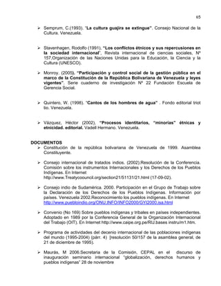 65

 Semprum, C.(1993). “La cultura guajira se extingue”. Consejo Nacional de la
Cultura. Venezuela.
 Stavenhagen, Rodolfo (1991), “Los conflictos étnicos y sus repercusiones en
la sociedad internacional”, Revista internacional de ciencias sociales, Nº
157,Organización de las Naciones Unidas para la Educación, la Ciencia y la
Cultura (UNESCO).
 Monroy. (2005). “Participación y control social de la gestión pública en el
marco de la Constitución de la República Bolivariana de Venezuela y leyes
vigentes”. Serie cuaderno de investigación Nº 22 Fundación Escuela de
Gerencia Social.
 Quintero, W. (1998). “Cantos de los hombres de agua” . Fondo editorial triot
tio. Venezuela.
 Vázquez, Héctor (2002), “Procesos identitarios, “minorías” étnicas y
etnicidad. editorial. Vadell Hermano. Venezuela.

DOCUMENTOS
 Constitución de la república bolivariana de Venezuela de 1999. Asamblea
Constituyente.
 Consejo internacional de tratados indios. (2002).Resolución de la Conferencia.
Comisión sobre los instrumentos Internacionales y los Derechos de los Pueblos
Indígenas. En Internet
http://www.Treatycoouncil.org/section21/51131/21.html (17-09-02).
 Consejo indio de Sudamérica. 2000. Participación en el Grupo de Trabajo sobre
la Declaración de los Derechos de los Pueblos Indígenas. Información por
países. Venezuela 2002.Reconocimiento los pueblos indígenas. En Internet
http://www.puebloindio.org/ONU.INFO/INFO2000/GYI2000.isa.html
 Convenio (No 169) Sobre pueblos indígenas y tribales en países independientes.
Adoptado en 1989 por la Conferencia General de la Organización Internacional
del Trabajo (OIT). En Internet http://www.caipe.org.pe/RIJ.bases instru/m1.htm.
 Programa de actividades del decenio internacional de las poblaciones indígenas
del mundo (1995-2004) (párr. 4) [resolución 50/157 de la asamblea general, de
21 de diciembre de 1995).
 Maurás, M 2006.Secretaria de la Comisión, CEPAL en el
discurso de
inauguración seminario internacional “globalización, derechos humanos y
pueblos indígenas” 28 de noviembre

 