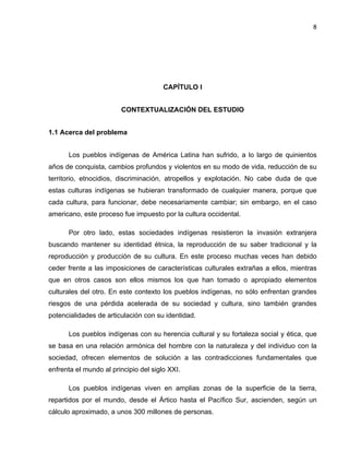 8

CAPÍTULO I
CONTEXTUALIZACIÓN DEL ESTUDIO
1.1 Acerca del problema
Los pueblos indígenas de América Latina han sufrido, a lo largo de quinientos
años de conquista, cambios profundos y violentos en su modo de vida, reducción de su
territorio, etnocidios, discriminación, atropellos y explotación. No cabe duda de que
estas culturas indígenas se hubieran transformado de cualquier manera, porque que
cada cultura, para funcionar, debe necesariamente cambiar; sin embargo, en el caso
americano, este proceso fue impuesto por la cultura occidental.
Por otro lado, estas sociedades indígenas resistieron la invasión extranjera
buscando mantener su identidad étnica, la reproducción de su saber tradicional y la
reproducción y producción de su cultura. En este proceso muchas veces han debido
ceder frente a las imposiciones de características culturales extrañas a ellos, mientras
que en otros casos son ellos mismos los que han tomado o apropiado elementos
culturales del otro. En este contexto los pueblos indígenas, no sólo enfrentan grandes
riesgos de una pérdida acelerada de su sociedad y cultura, sino también grandes
potencialidades de articulación con su identidad.
Los pueblos indígenas con su herencia cultural y su fortaleza social y ética, que
se basa en una relación armónica del hombre con la naturaleza y del individuo con la
sociedad, ofrecen elementos de solución a las contradicciones fundamentales que
enfrenta el mundo al principio del siglo XXI.
Los pueblos indígenas viven en amplias zonas de la superficie de la tierra,
repartidos por el mundo, desde el Ártico hasta el Pacífico Sur, ascienden, según un
cálculo aproximado, a unos 300 millones de personas.

 