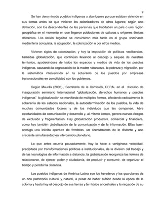 9

Se han denominado pueblos indígenas o aborígenes porque estaban viviendo en
sus tierras antes de que vinieran los colonizadores de otros lugares; según una
definición, son los descendientes de las personas que habitaban un país o una región
geográfica en el momento en que llegaron poblaciones de culturas u orígenes étnicos
diferentes. Los recién llegados se convirtieron más tarde en el grupo dominante
mediante la conquista, la ocupación, la colonización o por otros medios.
Vivieron siglos de colonización, y hoy la imposición de políticas neoliberales,
llamadas globalización, que continúan llevando al despojo y saqueo de nuestros
territorios, apoderándose de todos los espacios y medios de vida de los pueblos
indígenas, causando la degradación de la madre naturaleza, la pobreza y migración, por
la sistemática intervención en la soberanía de los pueblos por

empresas

transnacionales en complicidad con los gobiernos.
Según Maurás (2006)., Secretaria de la Comisión, CEPAL en el discurso de
inauguración seminario internacional “globalización, derechos humanos y pueblos
indígenas” la globalización se manifiesta de múltiples formas, afectando radicalmente la
soberanía de los estados nacionales, la autodeterminación de los pueblos, la vida de
muchas comunidades locales y de los individuos que las componen. Abre
oportunidades de comunicación y desarrollo y, al mismo tiempo, genera nuevos riesgos
de exclusión y fragmentación. Hay globalización productiva, comercial y financiera,
como hay también globalización de la comunicación y de la información. Ellas traen
consigo una inédita apertura de fronteras, un acercamiento de lo distante y una
creciente simultaneidad en intercambio planetario.
Lo que antes ocurría pausadamente, hoy lo hace a vertiginosa velocidad,
precipitada por transformaciones políticas e institucionales, de la división del trabajo y
de las tecnologías de información a distancia, la globalización reorganiza las formas de
relacionarse, de ejercer poder y ciudadanía, de producir y consumir, de organizar el
tiempo y percibir la distancia.
Los pueblos indígenas de América Latina son los herederos y los guardianes de
un rico patrimonio cultural y natural, a pesar de haber sufrido desde la época de la
colonia y hasta hoy el despojo de sus tierras y territorios ancestrales y la negación de su

 