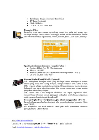 Info : www.ydevianto.com
Call or SMS to our marketing 08388 256071 / 0811 848457 ( Yudo Devianto )
Email : info@ydevianto.com , yudo.dev@gmail.com
 Terintegrasi dengan sound card dan speaker
 TV Tuner (optional)
 CD-ROM Drive
 OS Win 2K, XP, Vista, Win 7
Komputer Client
Perangkat keras yang mampu mengakses konten java pada web server yang
berfungsi sebagai tombol untuk memanggil nomor antrian berikutnya. Terdiri
dari beberapa tombol, seperti store, restore, transfer, break , call, recall, dan skip.
Spesifikasi minimum komputer yang diperlukan :
 Pentium 4 Dual Core 2,8 Ghz atau setara
 Memori 1024 MB
 Memiliki port USB/UART (jika akan dihubungkan ke CDU-02)
 OS Win 2K, XP, Vista, Win 7
Counter Display Unit (CDU-02) [Optional]
CDU merupakan perangkat keras yang berfungsi untuk menampilkan nomor
antrian yang akan atau sedang dilayani. Dengan berbekal Dot-Matrix 2 inch,
CDU berguna sebagai media informasi yang diletakan dimasing-masing counter.
Informasi yang dapat diberikan antara lain nomor counter dan nomor antrian
yang akan atau sedang dilayani.
CDU terdiri dari 2 sisi tampilan informasi, sisi depan digunakan untuk
menampilkan informasi kepada pelanggan sedangkan sisi belakang digunakan
untuk menampilkan informasi kepada staff.
Counter Display Converter [Optional, jika Client menggunakan CDU-02]
Perangkat keras yang berfungsi sebagai jalur komunikasi antara komputer Client
dan CDU-02.
Jika komputer Client tidak memiliki COM port, maka dibutuhkan tambahan
perangkat keras USB to Serial.
 