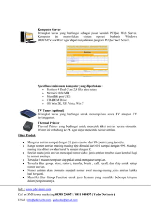 Info : www.ydevianto.com
Call or SMS to our marketing 08388 256071 / 0811 848457 ( Yudo Devianto )
Email : info@ydevianto.com , yudo.dev@gmail.com
Komputer Server
Perangkat keras yang berfungsi sebagai pusat kendali PCQue Web Server.
Komputer ini memerlukan sistem operasi berbasis Windows
2000/XP/Vista/Win7 agar dapat menjalankan program PCQue Web Server.
Spesifikasi minimum komputer yang diperlukan :
 Pentium 4 Dual Core 2,8 Ghz atau setara
 Memori 1024 MB
 Memiliki port USB
 CD-ROM Drive
 OS Win 2K, XP, Vista, Win 7
TV Tuner [optional]
Perangkat keras yang berfungsi untuk menampilkan acara TV ataupun TV
berlangganan.
Thermal Printer
Thermal Printer yang berfungsi untuk mencetak tiket antrian secara otomatis.
Printer ini terhubung ke PC agar dapat mencetak nomor antrian.
Fitur Produk
 Mengatur antrian sampai dengan 26 jenis counter dari 99 counter yang tersedia.
 Range nomer antrian masing-masing tipe dimulai dari 001 sampai dengan 999. Masing-
masing tipe diberi awalan huruf A sampai dengan Z.
 Setelah suatu jenis antrian mencapai nomor akhir, jenis antrian tersebut akan kembali lagi
ke nomor awalnya.
 Tersedia 6 macam template siap pakai untuk mengatur tampilan.
 Tersedia fitur group, store, restore, transfer, break , call, recall, dan skip untuk setiap
nomer antrian.
 Nomer antrian akan otomatis menjadi nomer awal masing-masing jenis antrian ketika
hari berganti.
 Memiliki fitur Group Function untuk jenis layanan yang memiliki beberapa tahapan
dalam pengurusannya.
 