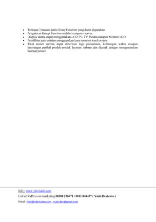 Info : www.ydevianto.com
Call or SMS to our marketing 08388 256071 / 0811 848457 ( Yudo Devianto )
Email : info@ydevianto.com , yudo.dev@gmail.com
 Terdapat 3 macam jenis Group Function yang dapat digunakan.
 Pengaturan Group Function melalui computer server.
 Display utama dapat menggunakan LCD TV, TV Plasma ataupun Monitor LCD.
 Pemilihan jenis antrian menggunakan layar monitor touch screen.
 Tiket nomer antrian dapat diberikan logo perusahaan, keterangan waktu ataupun
keterangan perihal produk-produk layanan terbaru dan dicetak dengan mengunanakan
thermal printer.
 