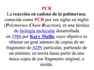 PCR
La reacción en cadena de la polimerasa,
conocida como PCR por sus siglas en inglés
(Polymerase Chain Reaction), es una técnica
de biología molecular desarrollada
en 1986 por Kary Mullis, cuyo objetivo es
obtener un gran número de copias de un
fragmento de ADN particular, partiendo de
un mínimo; en teoría basta partir de una
única copia de ese fragmento original, o
molde.
 