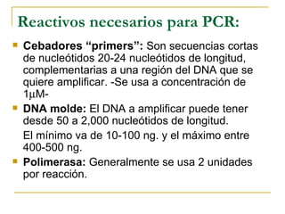 Reactivos necesarios para PCR: Cebadores “primers”:   Son secuencias cortas de nucleótidos 20-24 nucleótidos de longitud, complementarias a una región del DNA que se quiere amplificar. -Se usa a concentración de 1  M- DNA molde:  El DNA a amplificar puede tener desde 50 a 2,000 nucleótidos de longitud. El mínimo va de 10-100 ng. y el máximo entre 400-500 ng.  Polimerasa:  Generalmente se usa 2 unidades por reacción. 