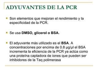 ADYUVANTES DE LA PCR Son elementos que mejoran el rendimiento y la especificidad de la PCR.  Se usa  DMSO,   glicerol o BSA. El adyuvante más utilizado es el  BSA . A concentraciones por encima de 0.8 µg/µl el BSA incrementa la eficiencia de la PCR ya actúa como una proteína captadora de iones que pueden ser inhibidores de la Taq polimerasa 