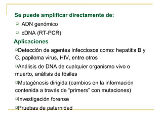 Se puede amplificar directamente de: ADN genómico cDNA (RT-PCR) Aplicaciones Detección de agentes infecciosos como: hepatitis B y C, papiloma virus, HIV, entre otros  Análisis de DNA de cualquier organismo vivo o muerto, análisis de fósiles Mutagénesis dirigida (cambios en la información contenida a través de “primers” con mutaciones) Investigación forense Pruebas de paternidad 