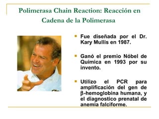 Polimerasa Chain Reaction: Reacción en Cadena de la Polimerasa   Fue diseñada por el Dr. Kary Mullis en 1987.  Ganó el premio Nóbel de Química en 1993 por su invento.  Utilizo el PCR para amplificación del gen de   -hemoglobina humana, y el diagnostico prenatal de anemia falciforme. 