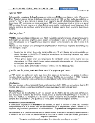 UNIVERSIDAD TÉCNICA PARTICULAR DE LOJA                               Biología General
                                                                                                 1er Ciclo Paralelo “E”
¿Qué es PCR?

Es la reacción en cadena de la polimerasa, conocida como PCR por sus siglas en inglés (Polymerase
Chain Reaction), es una técnica de biología molecular descrita en 1986 por Kary Mullis, cuyo objetivo es
obtener "in Vitro" un gran número de copias de un fragmento de ADN, Esta técnica utiliza una enzima
denominada ADN polimerasa que copia cadenas de ADN en un proceso que simula la forma en la que el
ADN se replica de modo natural en la célula. Este proceso, que ha revolucionado todos los campos de la
biología, permite a los científicos obtener gran número de copias a partir de un segmento determinado
de ADN.

¿Qué es primer?

PRIMER: oligonucleotidos sintéticos de unos 15-20 nucleótidos complementarios a la zona flanqueante
de la región que se quiere amplificar, estos actúan como sebadores para la síntesis de ADN in Vitro la
cual esta catalizada por la Taq polimerasa, los primer actúan como marcadores del sitio de inicio de la
enzima.
Además a la hora de elegir unos primer para la amplificación un determinado fragmento de ADN hay una
serie de reglas a seguir:

   •    longitud de los primer: debe estar comprendida entre 18 y 24 bases, se ha comprobado que
        primer de mayor longitud (30 a 35 bases) no aumentan su rendimiento y los primer muy cortos
        carecen de especificidad.
   •     Ambos primer deben tener una temperatura de hibridación similar (como mucho con una
        diferencia de -/+ 5° la relación bases puricas-ba ses pirimidinicas debe ser 1:1 (o como mucho
                           C)
        40-60%) una con respecto a la otra.
   •    La secuencia de los primer debe comenzar y terminar con 1 o 2 bases puricas.

¿Cuáles son los pasos para realizar una PCR y para qué sirve?

La PCR común se realiza con ciclos que tienen tres pasos de temperatura. Los pasos de ciclos a
menudo están precedidos por un choque térmico (llamado "hold") a alta temperatura (> 90° y seguido
                                                                                              C),
por otro hold al final del proceso para la extensión de producto final o el breve almacenaje.

Inicialización
Este paso consiste en llevar la reacción hasta una temperatura de 94-96ºC, que se mantiene durante 1-9
minutos. Esto sólo es necesario para ADN polimerasas que requieran activación por calor.

Desnaturalización
En primer lugar, se desnaturaliza el ADN (se separan las dos hebras de las cuales está constituido).
Este paso puede realizarse de diferentes modos, siendo el calentamiento (94-95ºC) de la muestra la
forma más habitual. La temperatura a la cual se decide realizar la desnaturalización depende, por
ejemplo, de la proporción de G+C que tenga la hebra, como también del largo de la misma.

Alineamiento/Unión del cebador
A continuación se producirá la hibridación del cebador, es decir, el cebador se unirá a su secuencia
complementaria en el ADN molde. Para ello es necesario bajar la temperatura a 50-65ºC durante 20-40
segundos (según el caso), permitiendo así el alineamiento. Los puentes de hidrógeno estables entre

las cadenas de ADN (unión ADN-ADN) sólo se forman cuando la secuencia del cebador es muy similar a
la secuencia del ADN molde. La polimerasa une el híbrido de la cadena molde y el cebador, y empieza a
                                                  Bioquímica y Farmacia
             “Si no quieres ser olvidado, escribe cosas dignas de ser leídas, o haz cosas dignas de ser escritas”
 