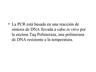 • La PCR está basada en una reacción de
  síntesis de DNA llevada a cabo in vitro por
  la enzima Taq Polimerasa, una polimerasa
  de DNA resistente a la temperatura.
 