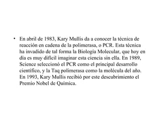 • En abril de 1983, Kary Mullis da a conocer la técnica de
  reacción en cadena de la polimerasa, o PCR. Esta técnica
  ha invadido de tal forma la Biología Molecular, que hoy en
  día es muy difícil imaginar esta ciencia sin ella. En 1989,
  Science seleccionó el PCR como el principal desarrollo
  científico, y la Taq polimerasa como la molécula del año.
  En 1993, Kary Mullis recibió por este descubrimiento el
  Premio Nobel de Química.
 