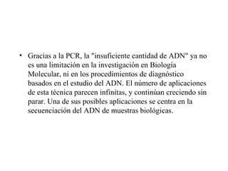 • Gracias a la PCR, la "insuficiente cantidad de ADN" ya no
  es una limitación en la investigación en Biología
  Molecular, ni en los procedimientos de diagnóstico
  basados en el estudio del ADN. El número de aplicaciones
  de esta técnica parecen infinitas, y continúan creciendo sin
  parar. Una de sus posibles aplicaciones se centra en la
  secuenciación del ADN de muestras biológicas.
 