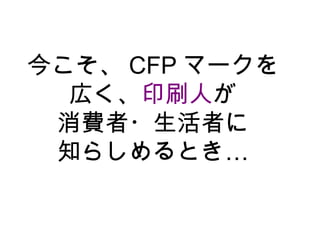 今こそ、 CFP マークを
  広く、印刷人が
 消費者・生活者に
 知らしめるとき…
 