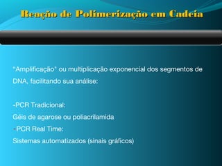 Reação de Polimerização em Cadeia




“Amplificação" ou multiplicação exponencial dos segmentos de
DNA, facilitando sua análise:


-PCR Tradicional:
Géis de agarose ou poliacrilamida
-PCR Real Time:
Sistemas automatizados (sinais gráficos)
 