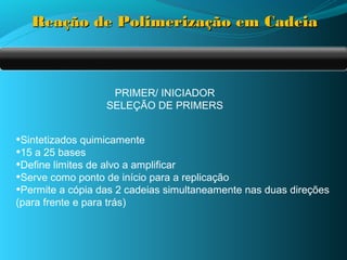 Reação de Polimerização em Cadeia



                     PRIMER/ INICIADOR
                    SELEÇÃO DE PRIMERS


•Sintetizados quimicamente
•15 a 25 bases
•Define limites de alvo a amplificar
•Serve como ponto de início para a replicação
•Permite a cópia das 2 cadeias simultaneamente nas duas direções
(para frente e para trás)
 