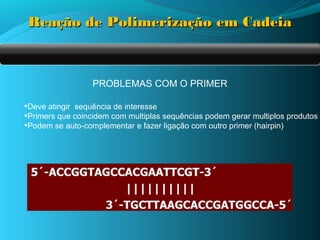Reação de Polimerização em Cadeia



                  PROBLEMAS COM O PRIMER

•Deve atingir sequência de interesse
•Primers que coincidem com multiplas sequências podem gerar multiplos produtos
•Podem se auto-complementar e fazer ligação com outro primer (hairpin)
 