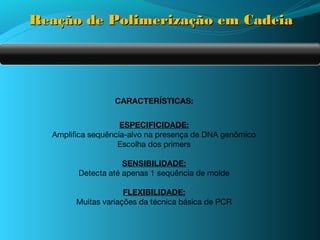 Reação de Polimerização em Cadeia




                  CARACTERÍSTICAS:


                    ESPECIFICIDADE:
  Amplifica sequência-alvo na presença de DNA genômico
                   Escolha dos primers

                    SENSIBILIDADE:
        Detecta até apenas 1 sequência de molde

                     FLEXIBILIDADE:
        Muitas variações da técnica básica de PCR
 