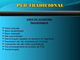 PCR TRADICIONAL


                      (GÉIS DE AGAROSE)
                         Desvantagens
 Pobre precisão
 Baixa sensibilidade
 Baixa resolução
 Não automatizado
 Discriminação baseado no tamanho do fragmento
 Resultados não são expressos em números
 Colorações não são muito quantitativas
 Pós-processamento do produto da PCR
 Contaminação
 